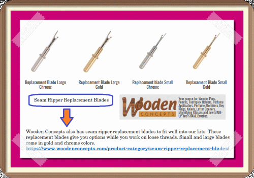 Wooden Concepts also has seam ripper replacement blades to fit well into our kits. These replacement blades give you options while you work on loose threads. Small and large blades come in gold and chrome colors.
https://www.woodenconcepts.com/product-category/seam-ripper-replacement-blades/